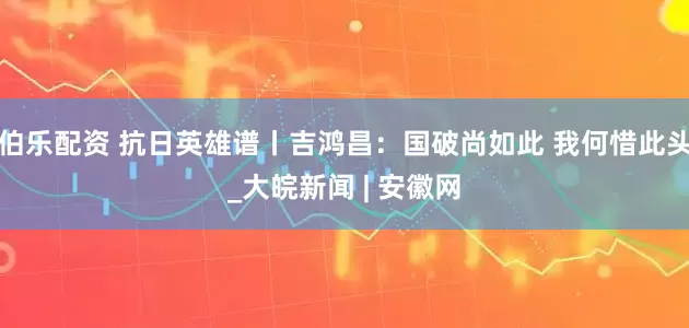 伯乐配资 抗日英雄谱丨吉鸿昌：国破尚如此 我何惜此头_大皖新闻 | 安徽网