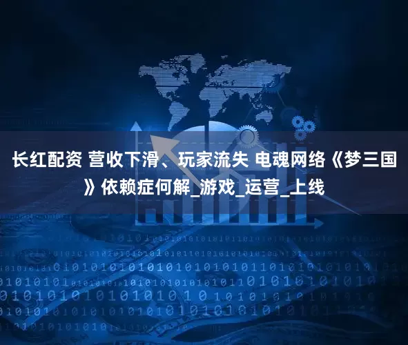 长红配资 营收下滑、玩家流失 电魂网络《梦三国》依赖症何解_游戏_运营_上线
