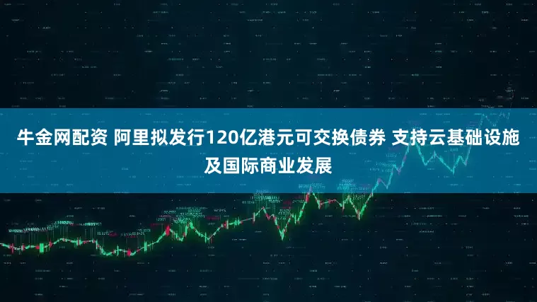 牛金网配资 阿里拟发行120亿港元可交换债券 支持云基础设施及国际商业发展