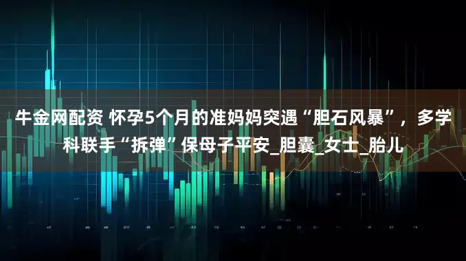 牛金网配资 怀孕5个月的准妈妈突遇“胆石风暴”，多学科联手“拆弹”保母子平安_胆囊_女士_胎儿