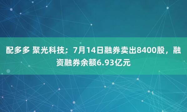 配多多 聚光科技：7月14日融券卖出8400股，融资融券余额6.93亿元
