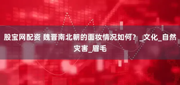 股宝网配资 魏晋南北朝的面妆情况如何？_文化_自然灾害_眉毛