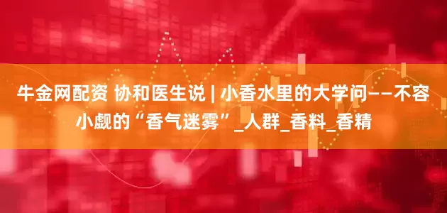 牛金网配资 协和医生说 | 小香水里的大学问——不容小觑的“香气迷雾”_人群_香料_香精