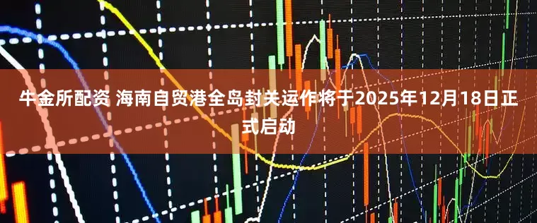 牛金所配资 海南自贸港全岛封关运作将于2025年12月18日正式启动