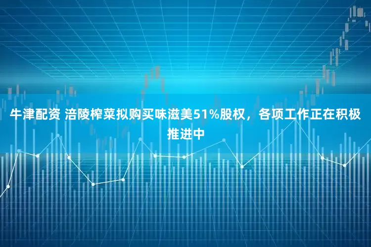 牛津配资 涪陵榨菜拟购买味滋美51%股权，各项工作正在积极推进中