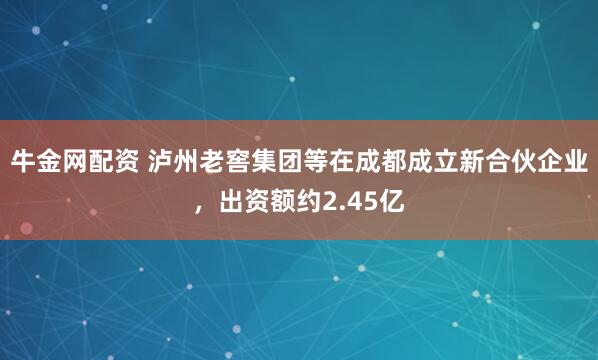 牛金网配资 泸州老窖集团等在成都成立新合伙企业，出资额约2.45亿